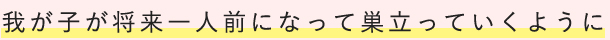 我が子が将来一人前になって巣立っていくように