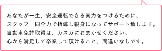 自動車学校は人生の中で一回限りです。この業界だけはリピーターになってほしくはありません。取得した免許証を生涯大切にしてほしいと心から願います。