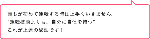 誰もが初めて運転する時は上手くいきません。“運転技術よりも、自分に自信を持つ”これが上達の秘訣です！